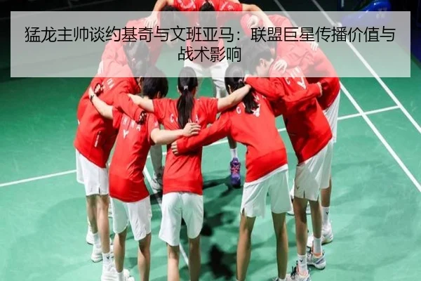猛龙主帅谈约基奇与文班亚马：联盟巨星传播价值与战术影响